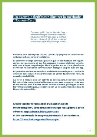 16
Un exemple ictif pour illustrer la méthode :
“”Covoit-City”
Pour vous guider tout au long des étapes
de la méthodologie “Innovation Facteur 4”,
nous allons illustrer pas à pas la méthode
à travers l’exemple (ictif) d’un projet qui
propose une ofre de covoiturage urbain.
Créée en 2015, l’entreprise (ictive) Covoit-City propose un service de co-
voiturage urbain, sur courte distance.
Sa promesse d’usage consiste à garantir que les conducteurs ont réguliè-
rement des passagers, et que les passagers trouvent aisément un véhi-
cule pour n’importe quel trajet. Elle s’organise autour d’une plateforme
de mise en relation entre conducteurs et passagers couplée avec une app.
La promesse environnementale et sociale tient en trois points : moins de
véhicules dans la rue, moins d’émissions de CO2 et de particules ines, de
nouvelles sociabilités.
Au fur et à mesure que son activité se développera, l’entreprise devra
faire des choix stratégiques : collaborer ou non avec ses concurrents, s’ar-
ticuler ou non avec d’autres modes de déplacement, privilégier ou non
les véhicules électriques, accepter ou non un nouvel actionnaire issu de
l’industrie automobile...
Ain de faciliter l’organisation d’un atelier avec la
méthodologie IF4, vous pouvez télécharger les supports à cette
adresse : https://frama.link/supports-IF4
et voir un exemple de supports pré-remplis à cette adresse :
https://frama.link/supports-IF4-exemple.
 