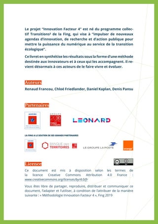 Le projet “Innovation Facteur 4” est né du programme collec-
tif Transitions² de la Fing, qui vise à “impulser de nouveaux
agendas d’innovation, de recherche et d’action publique pour
mettre la puissance du numérique au service de la transition
écologique”.
Ce livret en synthétise les résultats sous la forme d’une méthode
destinée aux innovateurs et à ceux qui les accompagnent. Il re-
vient désormais à ces acteurs de le faire vivre et évoluer.
Renaud Francou, Chloé Friedlander, Daniel Kaplan, Denis Pansu
Ce document est mis à disposition selon les termes de
la licence Creative Commons Attribution 4.0 France :
www.creativecommons.org/licenses/by/4.0/fr
Vous êtes libre de partager, reproduire, distribuer et communiquer ce
document, l’adapter et l’utiliser, à condition de l’attribuer de la manière
suivante : « Méthodologie Innovation Facteur 4 », Fing 2019
Auteurs
Partenaires
Licence
LA FING A LE SOUTIEN DE SES GRANDS PARTENAIRES
 