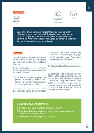 18
Les participants prennent un temps
de discussion croisée pour partager
leur projet, ce qui les motive et là où
ils en sont.
Chaque innovateur présente d’abord
son projet en 5-6 minutes maximum,
sous trois facettes :
◊ le “scénario d’usage” du projet : le
produit, le service, vu par ses utili-
sateurs - à raconter d’une manière
aussi incarnée que possible ! ;
◊ les grandes lignes de son “modèle
(contexte collectif
uniquement)
10mn / projet
Aucun
d’afaire”, c’est-à-dire l’écosystème
d’acteurs concerné par le projet
et la manière dont l’innovateur
entend gagner de l’argent ;
◊ les objectifs écologiques du projet.
La consigne : “qui dit usage dit utili-
sateur, votre propos consiste donc à
mettre votre interlocuteur en posture
d’utilisateur. L’argumentaire est donc
centré sur les bénéices que votre in-
novation procure aux utilisateurs. Ce
n’est ni une liste de fonctionnalités, ni
un pitch à un inancier ! “
Dans cette phase initiale, il est préférable de faire travailler
plusieurs projets ensemble et de les inviter à se challenger. A
la in de l’étape, les diférents innovateurs doivent avoir bien
compris les intentions, le scénario d’usage et le modèle d’activité
de tous les autres innovateurs présents.
QUESTIONS POUR L’INNOVATEUR :
1- Qu’est-ce que vous proposez de neuf, et à qui ?
2- À quels problèmes écologiques vous attaquez-vous et quelle
contribution voulez-vous faire ?
3- Comment allez-vous gagner de l’argent ?
Concerne
Déroulé
ÉTAPE0
 