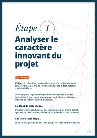 19
Analyser le
caractère
innovant du
projet
Étape
L’objectif : identiier dans quelle mesure le projet innove et
caractériser la nature de l’innovation : produit, technologie,
modèle d’afaire...
Cette étape est optionnelle (mais recommandée pour les
innovateurs), parce que vous pouvez déjà disposer d’autres
moyens de réaliser la même analyse.
Au début de cette étape...
L’innovateur répond à deux questions : qu’est-ce que le projet
apporte de neuf, et en quoi il se diférencie de la concurrence ?
A la in de cette étape...
Le porteur a précisé ce qui rend son projet réellement innovant.
En résumé
1
 