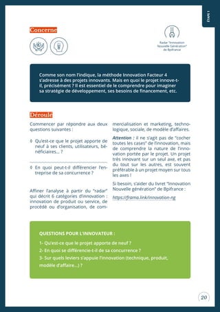 ÉTAPE1
20
Commencer par répondre aux deux
questions suivantes :
◊ Qu’est-ce que le projet apporte de
neuf à ses clients, utilisateurs, bé-
néiciaires… ?
◊ En quoi peut-t-il diférencier l’en-
treprise de sa concurrence ?
Ainer l’analyse à partir du “radar”
qui décrit 6 catégories d’innovation :
innovation de produit ou service, de
procédé ou d’organisation, de com-
mercialisation et marketing, techno-
logique, sociale, de modèle d’afaires.
Attention : il ne s’agit pas de “cocher
toutes les cases” de l’innovation, mais
de comprendre la nature de l’inno-
vation portée par le projet. Un projet
très innovant sur un seul axe, et pas
du tout sur les autres, est souvent
préférable à un projet moyen sur tous
les axes !
Si besoin, s’aider du livret “Innovation
Nouvelle génération” de Bpifrance :
https://frama.link/innovation-ng
Comme son nom l’indique, la méthode Innovation Facteur 4
s’adresse à des projets innovants. Mais en quoi le projet innove-t-
il, précisément ? Il est essentiel de le comprendre pour imaginer
sa stratégie de développement, ses besoins de inancement, etc.
QUESTIONS POUR L’INNOVATEUR :
1- Qu’est-ce que le projet apporte de neuf ?
2- En quoi se diférencie-t-il de sa concurrence ?
3- Sur quels leviers s’appuie l’innovation (technique, produit,
modèle d’afaire…) ?
Déroulé
Radar “Innovation
Nouvelle Génération”
de Bpifrance
Concerne
 