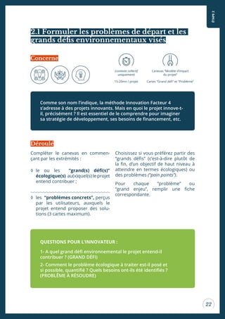 ÉTAPE2
22
2.1 Formuler les problèmes de départ et les
grands déis environnementaux visés
Compléter le canevas en commen-
çant par les extrémités :
◊ le ou les “grand(s) déi(s)”
écologique(s) au(x)quel(s) le projet
entend contribuer ;
◊ les “problèmes concrets”, perçus
par les utilisateurs, auxquels le
projet entend proposer des solu-
tions (3 cartes maximum).
Choisissez si vous préférez partir des
“grands déis” (c’est-à-dire plutôt de
la in, d’un objectif de haut niveau à
atteindre en termes écologiques) ou
des problèmes (“pain points”).
Pour chaque “problème” ou
“grand enjeu”, remplir une iche
correspondante.
Comme son nom l’indique, la méthode Innovation Facteur 4
s’adresse à des projets innovants. Mais en quoi le projet innove-t-
il, précisément ? Il est essentiel de le comprendre pour imaginer
sa stratégie de développement, ses besoins de inancement, etc.
QUESTIONS POUR L’INNOVATEUR :
1- A quel grand déi environnemental le projet entend-il
contribuer ? (GRAND DÉFI)
2- Comment le problème écologique à traiter est-il posé et
si possible, quantiié ? Quels besoins ont-ils été identiiés ?
(PROBLÊME À RÉSOUDRE)
Déroulé
(contexte collectif
uniquement)
15-20mn / projet
Canevas “Modèle d’impact
du projet”
Cartes “Grand déi” et “Problème”
Concerne
 