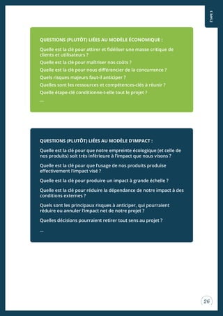 ÉTAPE3
26
QUESTIONS (PLUTÔT) LIÉES AU MODÈLE D’IMPACT :
Quelle est la clé pour que notre empreinte écologique (et celle de
nos produits) soit très inférieure à l’impact que nous visons ?
Quelle est la clé pour que l’usage de nos produits produise
efectivement l’impact visé ?
Quelle est la clé pour produire un impact à grande échelle ?
Quelle est la clé pour réduire la dépendance de notre impact à des
conditions externes ?
Quels sont les principaux risques à anticiper, qui pourraient
réduire ou annuler l’impact net de notre projet ?
Quelles décisions pourraient retirer tout sens au projet ?
...
QUESTIONS (PLUTÔT) LIÉES AU MODÈLE ÉCONOMIQUE :
Quelle est la clé pour attirer et idéliser une masse critique de
clients et utilisateurs ?
Quelle est la clé pour maîtriser nos coûts ?
Quelle est la clé pour nous diférencier de la concurrence ?
Quels risques majeurs faut-il anticiper ?
Quelles sont les ressources et compétences-clés à réunir ?
Quelle étape-clé conditionne-t-elle tout le projet ?
...
 