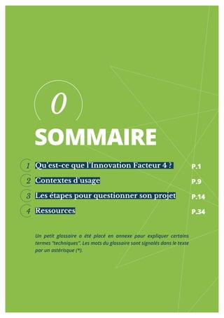 SOMMAIRE
Qu’est-ce que l’Innovation Facteur 4 ?
Contextes d’usage
Les étapes pour questionner son projet
Ressources
0
1
2
3
4
Un petit glossaire a été placé en annexe pour expliquer certains
termes “techniques”. Les mots du glossaire sont signalés dans le texte
par un astérisque (*).
P.1
P.9
P.14
P.34
 