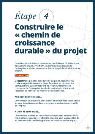 30
Construire le
« chemin de
croissance
durable » du projet
Étape 4
L’objectif : se projeter dans l’avenir du projet, identiier les
choix auxquels l’innovateur devra faire face, et dessiner les
conigurations qui permettront de relier durablement la
croissance de l’entreprise à celle de ses impacts. C’est aussi
l’occasion de réléchir au modèle de gouvernance.
Au début de cette étape...
L’innovateur se projette dans l’avenir, et identiie les choix à faire
lorsque la croissance de l’entreprise entre en tension avec celle
de l’impact.
A la in de cette étape...
L’innovateur a passé en revue les choix qu’il sera amené à faire
ces prochaines années, et identiié ceux qui sont susceptibles de
lui permettre de se développer tout en maximisant les impacts.
Dans l’étape précédente, nous avons décrit l’objectif. Maintenant,
nous allons imaginer “le ilm”, le chemin de croissance de
l’entreprise et de ses impacts - et les choix qu’il faudra faire sur ce
chemin.
En résumé
 