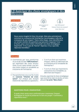 ÉTAPE4
32
4.2 Anticiper des choix stratégiques et des
dilemmes
Nous avons imaginé le futur du projet. Mais plus précisément,
comment la croissance de l’entreprise s’accompagne-t-elle de la
croissance de son impact ? Dans cette étape, nous identiierons
un certain nombre de questions qui peuvent s’opposer l’une
à l’autre, pour vous inviter à formuler vos choix stratégique.
Important : il n’y a pas de “bonne” réponse, il n’y a que des
réponses honnêtes !
Concerne
(par groupe de 2-3
projets)
30mn / projet
Liste “Airmations”
Canevas “Chemin de croissance”
Cartes “Mes choix”
◊ Commencez par vous positionner
vis-à-visde3à5des“Airmations”,
qui expriment des choix structu-
rants, là où il peut exister une ten-
sion entre impact et rentabilité ou
croissance de l’entreprise.
◊ Puis positionnez-vous sur les 3 axes
du canevas “Chemin de crois-
sance”. Sur chaque axe, essayez
d’abord de répondre à 2 questions :
» Y a-t-il un choix qui maximise
l’impact, même au détriment de
la croissance et la rentabilité de
l’entreprise ?
» Y a-t-il un choix qui maximise la
croissance et la rentabilité, au
détriment de l’impact ?
Ensuite, exprimez le choix stratégique
que vous feriez dans la durée, en rem-
plissant la carte “Mes choix”.
QUESTIONS POUR L’INNOVATEUR :
À quels choix serez-vous confronté pour maximiser l’impact
écologique et social et préserver le sens du projet ? Comment y
répondrez-vous ?
Déroulé
 