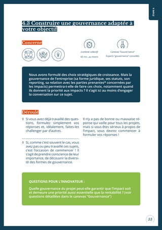 ÉTAPE4
33
4.3 Construire une gouvernance adaptée à
votre objectif
Nous avons formulé des choix stratégiques de croissance. Mais la
gouvernance de l’entreprise (sa forme juridique, ses statuts, son
reporting, sa relation avec les parties prenantes* concernées par
les impacts) permettra-t-elle de faire ces choix, notamment quand
ils donnent la priorité aux impacts ? Il s’agit ici au moins d’engager
la conversation sur ce sujet.
Concerne
(contexte collectif)
60 mn…au moins
Canevas “Gouvernance”
Experts “gouvernance” conseillés
◊ Si vous avez déjà travaillé des ques-
tions, formulez simplement vos
réponses et, idéalement, faites-les
challenger par d’autres.
◊ Si, comme c’est souvent le cas, vous
avez pas ou peu travaillé ces sujets,
c’est l’occasion de commencer ! Il
s’agit de prendre conscience de leur
importance, de découvrir la diversi-
té des formes de gouvernance.
Il n’y a pas de bonne ou mauvaise ré-
ponse qui vaille pour tous les projets,
mais si vous êtes sérieux à propos de
l’impact, vous devrez commencer à
formuler vos réponses !
QUESTIONS POUR L’INNOVATEUR :
Quelle gouvernance du projet peut-elle garantir que l’impact soit
et demeure une priorité aussi essentielle que la rentabilité ? (voir
questions détaillées dans le canevas “Gouvernance”)
Déroulé
 