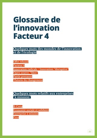 35
Quelques mots des mondes de l’innovation
et de l’écologie
Quelques mots relatifs aux entreprises
“à mission”
Efet rebond
Facteur 4
Innovation radicale / Innovation “disruptive”
Open source, “libre”
Partie prenante
Théorie du changement
B-Corp
Economie sociale et solidaire
Entreprise à mission
Esus
Glossaire de
l’innovation
Facteur 4
 