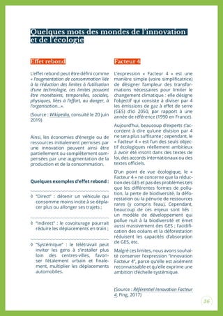 36
Quelques mots des mondes de l’innovation
et de l’écologie
L’efet rebond peut être déini comme
« l’augmentation de consommation liée
à la réduction des limites à l’utilisation
d’une technologie, ces limites pouvant
être monétaires, temporelles, sociales,
physiques, liées à l’efort, au danger, à
l’organisation...».
(Source : Wikipedia, consulté le 20 juin
2019)
Ainsi, les économies d’énergie ou de
ressources initialement permises par
une innovation peuvent ainsi être
partiellement ou complètement com-
pensées par une augmentation de la
production et de la consommation.
Quelques exemples d’efet rebond :
◊ “Direct” : détenir un véhicule qui
consomme moins incite à se dépla-
cer plus ou allonger ses trajets ;
◊ “Indirect” : le covoiturage pourrait
réduire les déplacements en train ;
◊ “Systémique” : le télétravail peut
inviter les gens à s’installer plus
loin des centres-villes, favori-
ser l’étalement urbain et inale-
ment, multiplier les déplacements
automobiles.
L’expression « Facteur 4 » est une
manière simple (voire simpliicatrice)
de désigner l’ampleur des transfor-
mations nécessaires pour limiter le
changement climatique : elle désigne
l’objectif qui consiste à diviser par 4
les émissions de gaz à efet de serre
(GES) d’ici 2050, par rapport à une
année de référence (1990 en France).
Aujourd’hui, beaucoup d’experts s’ac-
cordent à dire qu’une division par 4
ne sera plus suisante ; cependant, le
« Facteur 4 » est l’un des seuls objec-
tif écologiques réellement ambitieux
à avoir été inscrit dans des textes de
loi, des accords internationaux ou des
textes oiciels.
D’un point de vue écologique, le «
Facteur 4 » ne concerne que la réduc-
tion des GES et pas des problèmes tels
que les diférentes formes de pollu-
tion, la perte de biodiversité, la défo-
restation ou la pénurie de ressources
rares (y compris l’eau). Cependant,
beaucoup de ces enjeux sont liés :
un modèle de développement qui
pollue nuit à la biodiversité et émet
aussi massivement des GES ; l’acidii-
cation des océans et la déforestation
réduisent les capacités d’absorption
de GES, etc.
Malgré ces limites, nous avons souhai-
té conserver l’expression “Innovation
Facteur 4”, parce qu’elle est aisément
reconnaissable et qu’elle exprime une
ambition d’échelle systémique.
(Source : Référentiel Innovation Facteur
4, Fing, 2017)
Efet rebond Facteur 4
 