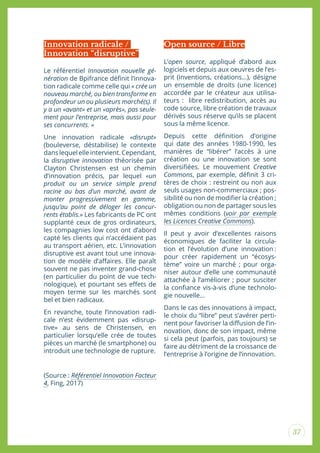 37
Le référentiel Innovation nouvelle gé-
nération de Bpifrance déinit l’innova-
tion radicale comme celle qui « crée un
nouveau marché, ou bien transforme en
profondeur un ou plusieurs marché(s). Il
y a un «avant» et un «après», pas seule-
ment pour l’entreprise, mais aussi pour
ses concurrents. »
Une innovation radicale «disrupt»
(bouleverse, déstabilise) le contexte
danslequelelleintervient.Cependant,
la disruptive innovation théorisée par
Clayton Christensen est un chemin
d’innovation précis, par lequel «un
produit ou un service simple prend
racine au bas d’un marché, avant de
monter progressivement en gamme,
jusqu’au point de déloger les concur-
rents établis.» Les fabricants de PC ont
supplanté ceux de gros ordinateurs,
les compagnies low cost ont d’abord
capté les clients qui n’accédaient pas
au transport aérien, etc. L’innovation
disruptive est avant tout une innova-
tion de modèle d’afaires. Elle paraît
souvent ne pas inventer grand-chose
(en particulier du point de vue tech-
nologique), et pourtant ses efets de
moyen terme sur les marchés sont
bel et bien radicaux.
En revanche, toute l’innovation radi-
cale n’est évidemment pas «disrup-
tive» au sens de Christensen, en
particulier lorsqu’elle crée de toutes
pièces un marché (le smartphone) ou
introduit une technologie de rupture.
(Source : Référentiel Innovation Facteur
4, Fing, 2017)
L’open source, appliqué d’abord aux
logiciels et depuis aux oeuvres de l’es-
prit (inventions, créations…), désigne
un ensemble de droits (une licence)
accordée par le créateur aux utilisa-
teurs : libre redistribution, accès au
code source, libre création de travaux
dérivés sous réserve qu’ils se placent
sous la même licence.
Depuis cette déinition d’origine
qui date des années 1980-1990, les
manières de “libérer” l’accès à une
création ou une innovation se sont
diversiiées. Le mouvement Creative
Commons, par exemple, déinit 3 cri-
tères de choix : restreint ou non aux
seuls usages non-commerciaux ; pos-
sibilité ou non de modiier la création ;
obligation ou non de partager sous les
mêmes conditions (voir par exemple
les Licences Creative Commons).
Il peut y avoir d’excellentes raisons
économiques de faciliter la circula-
tion et l’évolution d’une innovation :
pour créer rapidement un “écosys-
tème” voire un marché ; pour orga-
niser autour d’elle une communauté
attachée à l’améliorer ; pour susciter
la coniance vis-à-vis d’une technolo-
gie nouvelle...
Dans le cas des innovations à impact,
le choix du “libre” peut s’avérer perti-
nent pour favoriser la difusion de l’in-
novation, donc de son impact, même
si cela peut (parfois, pas toujours) se
faire au détriment de la croissance de
l’entreprise à l’origine de l’innovation.
Innovation radicale /
Innovation “disruptive”
Open source / Libre
 