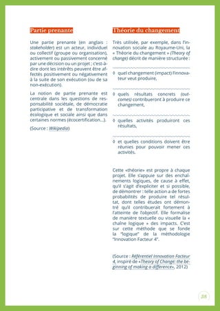 38
Une partie prenante (en anglais :
stakeholder) est un acteur, individuel
ou collectif (groupe ou organisation),
activement ou passivement concerné
par une décision ou un projet ; c’est-à-
dire dont les intérêts peuvent être af-
fectés positivement ou négativement
à la suite de son exécution (ou de sa
non-exécution).
La notion de partie prenante est
centrale dans les questions de res-
ponsabilité sociétale, de démocratie
participative et de transformation
écologique et sociale ainsi que dans
certaines normes (écocertiication...).
(Source : Wikipedia)
Partie prenante
Très utilisée, par exemple, dans l’in-
novation sociale au Royaume-Uni, la
« Théorie du changement » (Theory of
change) décrit de manière structurée :
◊ quel changement (impact) l’innova-
teur veut produire,
◊ quels résultats concrets (out-
comes) contribueront à produire ce
changement,
◊ quelles activités produiront ces
résultats,
◊ et quelles conditions doivent être
réunies pour pouvoir mener ces
activités.
Cette «théorie» est propre à chaque
projet. Elle s’appuie sur des enchaî-
nements logiques, de cause à efet,
qu’il s’agit d’expliciter et si possible,
de démontrer : telle action a de fortes
probabilités de produire tel résul-
tat, dont telles études ont démon-
tré qu’il contribuerait fortement à
l’atteinte de l’objectif. Elle formalise
de manière textuelle ou visuelle la «
chaîne logique » des impacts. C’est
sur cette méthode que se fonde
la “logique” de la méthodologie
“Innovation Facteur 4”.
(Source : Référentiel Innovation Facteur
4, inspiré de «Theory of Change: the be-
ginning of making a diference», 2012)
Théorie du changement
 