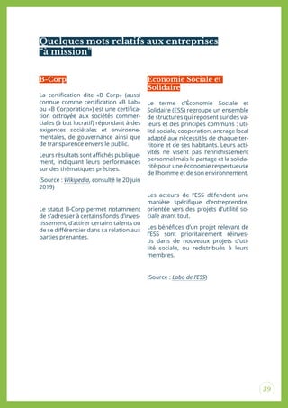 39
Quelques mots relatifs aux entreprises
“à mission”
La certiication dite «B Corp» (aussi
connue comme certiication «B Lab»
ou «B Corporation») est une certiica-
tion octroyée aux sociétés commer-
ciales (à but lucratif) répondant à des
exigences sociétales et environne-
mentales, de gouvernance ainsi que
de transparence envers le public.
Leurs résultats sont aichés publique-
ment, indiquant leurs performances
sur des thématiques précises.
(Source : Wikipedia, consulté le 20 juin
2019)
Le statut B-Corp permet notamment
de s’adresser à certains fonds d’inves-
tissement, d’attirer certains talents ou
de se diférencier dans sa relation aux
parties prenantes.
Le terme d’Économie Sociale et
Solidaire (ESS) regroupe un ensemble
de structures qui reposent sur des va-
leurs et des principes communs : uti-
lité sociale, coopération, ancrage local
adapté aux nécessités de chaque ter-
ritoire et de ses habitants. Leurs acti-
vités ne visent pas l’enrichissement
personnel mais le partage et la solida-
rité pour une économie respectueuse
de l’homme et de son environnement.
Les acteurs de l’ESS défendent une
manière spéciique d’entreprendre,
orientée vers des projets d’utilité so-
ciale avant tout.
Les bénéices d’un projet relevant de
l’ESS sont prioritairement réinves-
tis dans de nouveaux projets d’uti-
lité sociale, ou redistribués à leurs
membres.
(Source : Labo de l’ESS)
B-Corp Economie Sociale et
Solidaire
 