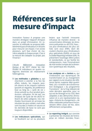 41
Références sur la
mesure d’impact
Innovation Facteur 4 propose une
manière d’intégrer l’objectif d’impact
dans un projet d’innovation. En re-
vanche, la méthode ne propose (déli-
bérément) pas d’indicateurs ni d’outils
pour mesurer cet impact. Il en existe
plusieurs, qu’il faut choisir de ma-
nière adaptée à chaque projet. C’est à
la mesure de s’adapter au projet, pas
l’inverse !
L’étude Référentiel Innovation
Facteur 4 de 2017 classe les mé-
thodes et indicateurs en quatre ca-
tégories distinctes (et relativement
hétérogènes).
◊ Les méthodes « globales », qui
cherchent à estimer à la fois les
efets induits, les impacts posi-
tifs directs et les impacts indirects
(positifs et négatifs), de préférence
tout au long du « cycle de vie »
d’une activité ou d’un produit (pro-
duction, utilisation, in de vie). Les
Analyses de Cycle de Vie (ACV) re-
lèvent de cette catégorie. Ces mé-
thodes fournissent en principe les
résultats les plus solides, mais elles
sont lourdes à mettre en œuvre et
les données de base ne sont pas
toujours disponibles.
◊ Les indicateurs spécialisés, qui
se focalisent sur un ou plusieurs
leviers que l’activité innovante
inluence de manière directe : la
consommation d’énergie, les émis-
sions polluantes ou de CO2, l’eau…
Les jeux d’indicateurs les plus uti-
lisés sont ceux d’IRIS, dont dé-
coulent d’autres jeux d’indicateurs
plus spécialisés (GIIRS), et ceux de
la Global Reporting Initiative (GRI). Ils
présentent l’avantage d’être précis
et standardisés, ce qui facilite les
comparaisons, mais l’inconvénient
de mal rendre compte de la dimen-
sion systémique des résultats.
◊ Les analyses en « leviers », qui
s’intéressent aux dynamiques de
transformation et au changement
par rapport à une situation de réfé-
rence (qu’on suppose déjà quanti-
iée). Les « 6 leviers de transforma-
tion écologique » du programme
Transitions2
de la Fing relèvent de
cette dernière approche, pour ce
qui est de l’énergie et du CO2. Bien
adaptées à des démarches d’inno-
vation et à une représentation du
type « théorie du changement », de
telles méthodes présentent l’incon-
vénient d’être assez ad hoc, donc
diicilement comparables.
◊ Le reporting intégré, qui consiste
à présenter les résultats de l’entre-
prise en mêlant données inan-
 