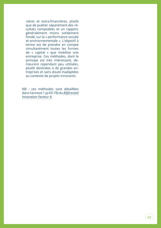 42
cières et extra-inancières, plutôt
que de publier séparément des ré-
sultats comptables et un rapport,
généralement moins solidement
fondé, sur la « performance sociale
et environnementale ». L’objectif à
terme est de prendre en compte
simultanément toutes les formes
de « capital » que mobilise une
entreprise. Ces méthodes, dont le
principe est très intéressant, de-
meurent cependant peu utilisées,
plutôt destinées à de grandes en-
treprises et sans doute inadaptées
au contexte de projets innovants.
NB : ces méthodes sont détaillées
dans l’annexe 1 (p 69-78) du Référentiel
Innovation Facteur 4.
 
