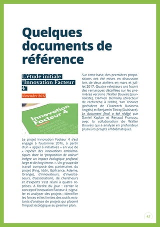 43
Quelques
documents de
référence
Le projet Innovation Facteur 4 s’est
engagé à l’automne 2016, à partir
d’un « appel à initiatives » en vue de
« repérer des innovations embléma-
tiques dont la “proposition de valeur“
intègre un impact écologique profond,
large et de long terme. ». Un groupe de
travail composé des partenaires du
projet (Fing, Iddri, Bpifrance, Ademe,
Orange), d’innovateurs, d’investis-
seurs, d’associations, de chercheurs
et d’experts s’est réuni à quatre re-
prises. A l’ordre du jour : cerner le
concept d’Innovation Facteur 4 ; signa-
ler et analyser des projets ; identiier
les forces et les limites des outils exis-
tants d’analyse de projets qui placent
l’impact écologique au premier plan.
Sur cette base, des premières propo-
sitions ont été mises en discussion
lors de deux ateliers en mars et juil-
let 2017. Quatre relecteurs ont fourni
des remarques détaillées sur les pre-
mières versions : Walter Bouvais (jour-
naliste), Damien Demailly (directeur
de recherche à l’Iddri), Yan Thoinet
(président de Cleantech Business
Angels) et Benjamin Tincq (Ouishare).
Le document inal a été rédigé par
Daniel Kaplan et Renaud Francou,
avec la collaboration de Walter
Bouvais qui a analysé en profondeur
plusieurs projets emblématiques.
L’étude initiale
“Innovation Facteur
4”
Novembre 2017
 