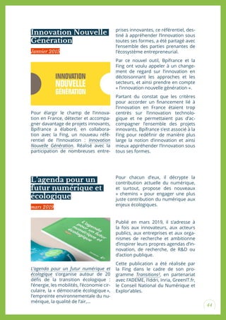 44
Innovation Nouvelle
Génération
L’agenda pour un
futur numérique et
écologique
Pour élargir le champ de l’innova-
tion en France, détecter et accompa-
gner davantage de projets innovants,
Bpifrance a élaboré, en collabora-
tion avec la Fing, un nouveau réfé-
rentiel de l’Innovation : Innovation
Nouvelle Génération. Réalisé avec la
participation de nombreuses entre-
L’agenda pour un futur numérique et
écologique s’organise autour de 20
déis de la transition écologique :
l’énergie, les mobilités, l’économie cir-
culaire, la « démocratie écologique »,
l’empreinte environnementale du nu-
mérique, la qualité de l’air,…
prises innovantes, ce référentiel, des-
tiné à appréhender l’Innovation sous
toutes ses formes, a été partagé avec
l’ensemble des parties prenantes de
l’écosystème entrepreneurial.
Par ce nouvel outil, Bpifrance et la
Fing ont voulu appeler à un change-
ment de regard sur l’innovation en
décloisonnant les approches et les
secteurs, et ainsi prendre en compte
« l’innovation nouvelle génération ».
Partant du constat que les critères
pour accorder un inancement lié à
l’innovation en France étaient trop
centrés sur l’innovation technolo-
gique et ne permettaient pas d’ac-
compagner l’ensemble des projets
innovants, Bpifrance s’est associé à la
Fing pour redéinir de manière plus
large la notion d’innovation et ainsi
mieux appréhender l’Innovation sous
tous ses formes.
Pour chacun d’eux, il décrypte la
contribution actuelle du numérique,
et surtout, propose des nouveaux
« chemins » pour engager une plus
juste contribution du numérique aux
enjeux écologiques.
Publié en mars 2019, il s’adresse à
la fois aux innovateurs, aux acteurs
publics, aux entreprises et aux orga-
nismes de recherche et ambitionne
d’inspirer leurs propres agendas d’in-
novation, de recherche, de R&D ou
d’action publique.
Cette publication a été réalisée par
la Fing dans le cadre de son pro-
gramme Transitions², en partenariat
avec l’ADEME, l’Iddri, Inria, GreenIT.fr,
le Conseil National du Numérique et
Explor’ables.
Janvier 2015
mars 2019
 