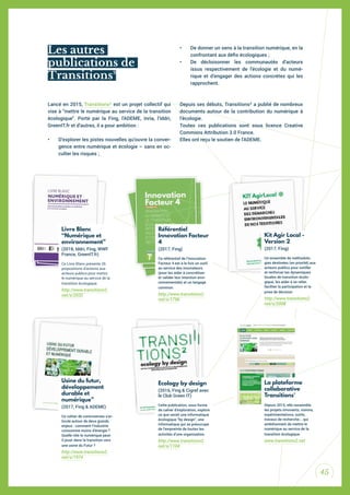 45
Lancé en 2015, Transitions² est un projet collectif qui
vise à "mettre le numérique au service de la transition
écologique". Porté par la Fing, l’ADEME, Inria, l’Iddri,
GreenIT.fr et d’autres, il a pour ambition :
• D’explorer les pistes nouvelles qu’ouvre la conver-
gence entre numérique et écologie – sans en oc-
culter les risques ;
• De donner un sens à la transition numérique, en la
confrontant aux déis écologiques ;
• De décloisonner les communautés d’acteurs
issus respectivement de l’écologie et du numé-
rique et d’engager des actions concrètes qui les
rapprochent.
Depuis ses débuts, Transitions² a publié de nombreux
documents autour de la contribution du numérique à
l’écologie.
Toutes ces publications sont sous licence Creative
Commons Attribution 3.0 France.
Elles ont reçu le soutien de l’ADEME.
Usine du futur,
développement
durable et
numérique”
(2017, Fing & ADEME)
Ce cahier de controverses s’ar-
ticule autour de deux grands
enjeux : comment l’industrie
consomme moins d’énergie ?
Quelle rôle le numérique peut-
il jouer dans la transition vers
une usine du Futur ?
http://www.transitions2.
net/s/1974
Référentiel
Innovation Facteur
4
(2017, Fing)
Ce référentiel de l’Innovation
Facteur 4 est à la fois un outil
au service des innovateurs
(pour les aider à concrétiser
et valider leur intention envi-
ronnementale) et un langage
commun.
http://www.transitions2.
net/s/1796
Ecology by design
(2016, Fing & Cigref avec
le Club Green IT)
Cette publication, sous forme
de cahier d’exploration, explore
ce que serait une informatique
écologique “by design”, une
informatique qui se préoccupe
de l’empreinte de toutes les
activités d’une organisation.
http://www.transitions2.
net/s/1104
Kit Agir Local -
Version 2
(2017, Fing)
Un ensemble de méthodolo-
gies destinées (en priorité) aux
acteurs publics pour outiller
et renforcer les dynamiques
locales de transition écolo-
gique, les aider à se relier,
faciliter la participation et la
prise de décision
http://www.transitions2.
net/s/2008
La plateforme
collaborative
Transitions²
Depuis 2015, elle rassemble
les projets innovants, visions,
expérimentations, outils,
travaux de recherche... qui
ambitionnent de mettre le
numérique au service de la
transition écologique.
www.transitions2.net
Livre Blanc
“Numérique et
environnement”
(2018, Iddri, Fing, WWF
France, GreenIT.fr)
Ce Livre Blanc présente 26
propositions d’actions aux
acteurs publics pour mettre
le numérique au service de la
transition écologique.
http://www.transitions2.
net/s/2032
Les autres
publications de
Transitions²
 
