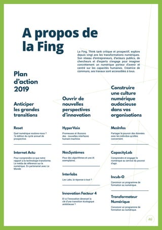 46
La Fing, Think tank critique et prospectif, explore
depuis vingt ans les transformations numériques.
Son réseau d’entrepreneurs, d’acteurs publics, de
chercheurs et d’experts s’engage pour imaginer
concrètement un numérique porteur d’avenir et
centré sur les capacités humaines. Créatrice de
communs, ses travaux sont accessibles à tous.
Reset
Quel numérique voulons-nous ?
7e édition du cycle annuel de
prospective.
Internet Actu
Pour comprendre ce que notre
rapport à la technologie transforme.
Le média de référence sur le
numérique. En partenariat avec Le
Monde
NosSystèmes
Pour des algorithmes et une IA
exemplaires.
CapacityLab
Comprendre et engager le
numérique au service du pouvoir
d’agir.
Incub-O
Concevoir un programme de
formation au numérique.
Interlabs
Les Labs, la réponse à tout ?
Innovation Facteur 4
Et si l’innovation devenait la
clé d’une transition écologique
ambitieuse ?
Transformateur
Numérique
Concevoir un programme de
formation au numérique.
HyperVoix
Promesses et illusions
des nouvelles interfaces
humain-machine.
Ouvrir de
nouvelles
perspectives
d’innovation
MesInfos
Partager le pouvoir des données
avec les individus qu’elles
concernent.
Construire
une culture
numérique
audacieuse
dans vos
organisations
Plan
d’action
2019
Anticiper
les grandes
transitions
A propos de
la Fing
 