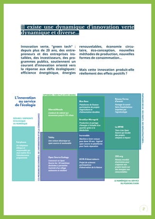 2
Innovation verte, “green tech” :
depuis plus de 20 ans, des entre-
preneurs et des entreprises ins-
tallées, des investisseurs, des pro-
grammes publics, soutiennent un
courant d’innovation orienté vers
la réponse aux déis écologiques:
eicience énergétique, énergies
renouvelables, économie circu-
laire, éco-conception, nouvelles
méthodes de production, nouvelles
formes de consommation…
Mais cette innovation produit-elle
réellement des efets positifs ?
Il existe une dynamique d’innovation verte
dynamique et diverse...
Tabby
Une voiture électrique en
open source et soutenable
Open Source Ecology
Concevoir en Open
Source les 50 machines
destinées à permettre
l’activité d’un village
autonome et résilient
350.org
Réseau mondial
d'activistes pour
s'opposer aux
projets basés sur
des énergies non
renouvelables
65 M d’observateurs
Projet de sciences
participatives
d’observation de la Nature
Increvable
Machine à laver conçue
pour durer 50 ans : logiciel
open-source et plateforme
pour l'auto-réparation
La MYNE
Tiers-Lieu Open
Source qui incube
des projets
citoyens à impact
Brooklyn Microgrid
Production et partage
d’énergie à l’échelle d’un
quartier grâce à la
blockchain
Réseau Ferme
d’avenir
Partager le savoir
faire d’exploitations
inspirées par
l’agroécologie
Altered:Nozzle
L’embout de robinet qui
économise jusqu’à 75% d’eau
Blue Bees
Plateforme de ﬁnance
participative de projets
d'agriculture et
d’alimentation durables
Fairphone
Un téléphone
éthique et
responsable qui
veut mettre ﬁn à
l’obsolescence
programmée
CO-PRODUIREDESDONNÉES,DEL’INFORMATIONETDELACONNAISSANCE
LE NUMÉRIQUE AU SERVICE
DU POUVOIR D’AGIR
OPTIMISER, FAIRE PLUS AVEC MOINS
RÉDUIRE L’EMPREINTE
ÉCOLOGIQUE
DU NUMÉRIQUE
PARTAGERDESM²,DESOBJETS,DESINFRASTRUCTURES...
L’innovation
au service
de l’écologie
 