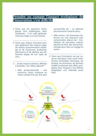4
◊ Parce que les questions écolo-
giques sont systémiques, donc
complexes : il ne suit générale-
ment pas d’agir à un seul endroit.
◊ Parce que chaque innovation pro-
duit également des impacts néga-
tifs directs (consommation d’éner-
gie et de ressources, production
d’émissions et de déchets aux dif-
férentes étapes de son “cycle de
vie”)...
◊ … et des impacts indirects, diiciles
à contrôler : les “efets rebond*” :
» efet prix/productivité : une
ressource moins coûteuse ou
mieux utilisée init par être plus
consommée (ex. : un véhicule
plus économe roulerait plus) ;
» efet revenu : les économies ob-
tenues sur une ressource sont
consommées ailleurs (ex : l’ins-
tallation de panneaux solaires
permet de faire des économies,
utilisées pour faire un voyage en
avion).
◊ Parce que l’innovation est par es-
sence incertaine, mais aussi multi-
formes (innovation technique, de
produit, de processus, de business
model), produisant des efets com-
plexes pour lesquels il est diicile
d’appliquer une méthode toute
faite.
Prendre en compte l’impact écologique de
l’innovation, c’est diicile
 