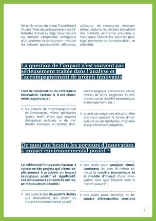5
Ce schéma issu du projet Transitions2
illustre l’interdépendanceentre les dif-
férentes manières d’agir pour réduire
ou annuler l’empreinte écologique
d’un système de production : réduire
les intrants (productivité, eicience,
utilisation de ressources renouve-
lables), réduire les déchets (durabilité
des produits, économie circulaire…),
mais aussi réduire les volumes (par-
tage, économie de fonctionnalité… et
sobriété).
La question de l’impact n’est souvent pas
sérieusement traitée dans l’analyse et
l’accompagnement de projets innovants
Lors de l’élaboration du référentiel
Innovation Facteur 4, il est claire-
ment apparu que :
◊ les acteurs de l’accompagnement
de l’innovation, même spécialisés
“green tech”, n’ont pas souvent
d’exigences précises ni de mé-
thodes d’analyse en termes d’im-
pact écologique. En tout cas, pas au
niveau de leurs exigences et mé-
thodes sur le modèle économique,
le management, etc. ;
◊ quand ces exigences existent, elles
prennent souvent la forme d’indi-
cateurs ou de méthodes imposées
et pas forcément adaptées.
De quoi ont besoin les porteurs d’innovation
à impact environnemental positif ?
Le référentiel Innovation Facteur 4
concerne des projets qui visent ex-
plicitement à produire un impact
écologique positif et signiicatif.
Les innovateurs rencontrés ont ex-
primé plusieurs besoins :
◊ des outils et des dispositifs dédiés
aux innovations qui visent un
impact environnemental positif ;
◊ des outils pour analyser simul-
tanément (et avec le même sé-
rieux) le modèle économique et
le modèle d’impact d’une inno-
vation, sans quoi l’impact reste le
“parent pauvre” ;
◊ des outils pour identiier et ré-
soudre d’éventuelles tensions
 