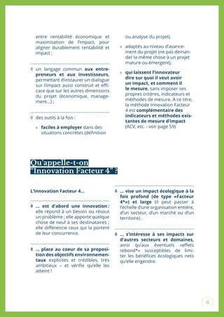 6
entre rentabilité économique et
maximisation de l’impact, pour
aligner durablement rentabilité et
impact ;
◊ un langage commun aux entre-
preneurs et aux investisseurs,
permettant d’instaurer un dialogue
sur l’impact aussi construit et ei-
cace que sur les autres dimensions
du projet (économique, manage-
ment…) ;
◊ des outils à la fois :
» faciles à employer dans des
situations concrètes (déinition
ou analyse du projet),
» adaptés au niveau d’avance-
ment du projet (ne pas deman-
der la même chose à un projet
mature ou émergent),
» qui laissent l’innovateur
dire sur quoi il veut avoir
un impact, et comment il
le mesure, sans imposer ses
propres critères, indicateurs et
méthodes de mesure. À ce titre,
la méthode Innovation Facteur
4 est complémentaire des
indicateurs et méthodes exis-
tantes de mesure d’impact
(ACV, etc. - voir page 59)
Qu’appelle-t-on
“Innovation Facteur 4” ?
L’Innovation Facteur 4...
◊ … est d’abord une innovation :
elle répond à un besoin ou résout
un problème ; elle apporte quelque
chose de neuf à ses destinataires ;
elle diférencie ceux qui la portent
de leur concurrence.
◊ … place au coeur de sa proposi-
tion des objectifs environnemen-
taux explicites et crédibles, très
ambitieux – et vériie qu’elle les
atteint !
◊ … vise un impact écologique à la
fois profond (de type «Facteur
4*») et large (il peut passer à
l’échelle d’une organisation entière,
d’un secteur, d’un marché ou d’un
territoire) .
◊ … s’intéresse à ses impacts sur
d’autres secteurs et domaines,
ainsi qu’aux éventuels «efets
rebond*» susceptibles de limi-
ter les bénéices écologiques nets
qu’elle engendre.
 