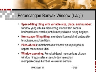 IMK Sesi 11 10/25
Perancangan Banyak Window (Lanj.)
• Space-filling tiling with variable size, place, and number:
window yang dibuka memotong window lain secara
horizontal atau vertikal untuk menyediakan ruang baginya.
• Non-space-filling tiling: membolehkan celah di antara tile
tetapi penumpukan tidak.
• Piles-of-tiles: membolehkan window ditumpuk penuh
seperti menumpuk ubin.
• Window zooming: Pemakai dapat memperluas ukuran
window hingga selayar penuh dan kemudian
memperkecilnya kembali ke ukuran semula.
 