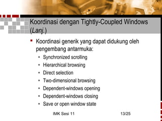 IMK Sesi 11 13/25
Koordinasi dengan Tightly-Coupled Windows
(Lanj.)
 Koordinasi generik yang dapat didukung oleh
pengembang antarmuka:
• Synchronized scrolling
• Hierarchical browsing
• Direct selection
• Two-dimensional browsing
• Dependent-windows opening
• Dependent-windows closing
• Save or open window state
 