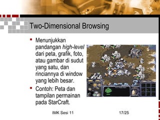 IMK Sesi 11 17/25
Two-Dimensional Browsing
 Menunjukkan
pandangan high-level
dari peta, grafik, foto,
atau gambar di sudut
yang satu, dan
rinciannya di window
yang lebih besar.
 Contoh: Peta dan
tampilan permainan
pada StarCraft.
 