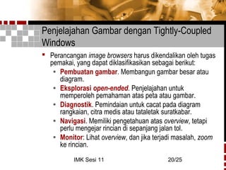 IMK Sesi 11 20/25
Penjelajahan Gambar dengan Tightly-Coupled
Windows
 Perancangan image browsers harus dikendalikan oleh tugas
pemakai, yang dapat diklasifikasikan sebagai berikut:
• Pembuatan gambar. Membangun gambar besar atau
diagram.
• Eksplorasi open-ended. Penjelajahan untuk
memperoleh pemahaman atas peta atau gambar.
• Diagnostik. Pemindaian untuk cacat pada diagram
rangkaian, citra medis atau tataletak suratkabar.
• Navigasi. Memiliki pengetahuan atas overview, tetapi
perlu mengejar rincian di sepanjang jalan tol.
• Monitor: Lihat overview, dan jika terjadi masalah, zoom
ke rincian.
 