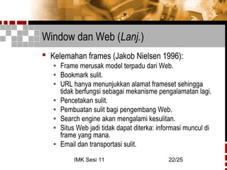 IMK Sesi 11 22/25
Window dan Web (Lanj.)
 Kelemahan frames (Jakob Nielsen 1996):
• Frame merusak model terpadu dari Web.
• Bookmark sulit.
• URL hanya menunjukkan alamat frameset sehingga
tidak berfungsi sebagai mekanisme pengalamatan lagi.
• Pencetakan sulit.
• Pembuatan sulit bagi pengembang Web.
• Search engine akan mengalami kesulitan.
• Situs Web jadi tidak dapat diterka: informasi muncul di
frame yang mana.
• Email dan transportasi sulit.
 