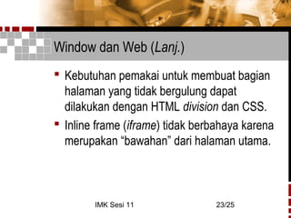 IMK Sesi 11 23/25
Window dan Web (Lanj.)
 Kebutuhan pemakai untuk membuat bagian
halaman yang tidak bergulung dapat
dilakukan dengan HTML division dan CSS.
 Inline frame (iframe) tidak berbahaya karena
merupakan “bawahan” dari halaman utama.
 