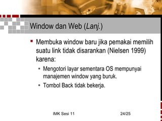 IMK Sesi 11 24/25
Window dan Web (Lanj.)
 Membuka window baru jika pemakai memilih
suatu link tidak disarankan (Nielsen 1999)
karena:
• Mengotori layar sementara OS mempunyai
manajemen window yang buruk.
• Tombol Back tidak bekerja.
 