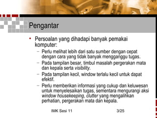IMK Sesi 11 3/25
Pengantar
• Persoalan yang dihadapi banyak pemakai
komputer:
– Perlu melihat lebih dari satu sumber dengan cepat
dengan cara yang tidak banyak mengganggu tugas.
– Pada tampilan besar, timbul masalah pergerakan mata
dan kepala serta visibility.
– Pada tampilan kecil, window terlalu kecil untuk dapat
efektif.
– Perlu memberikan informasi yang cukup dan keluwesan
untuk menyelesaikan tugas, sementara mengurangi aksi
window housekeeping, clutter yang mengalihkan
perhatian, pergerakan mata dan kepala.
 