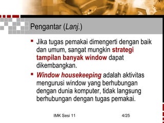 IMK Sesi 11 4/25
Pengantar (Lanj.)
 Jika tugas pemakai dimengerti dengan baik
dan umum, sangat mungkin strategi
tampilan banyak window dapat
dikembangkan.
 Window housekeeping adalah aktivitas
mengurusi window yang berhubungan
dengan dunia komputer, tidak langsung
berhubungan dengan tugas pemakai.
 