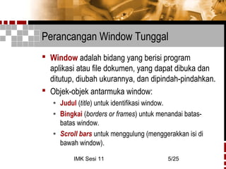 IMK Sesi 11 5/25
Perancangan Window Tunggal
 Window adalah bidang yang berisi program
aplikasi atau file dokumen, yang dapat dibuka dan
ditutup, diubah ukurannya, dan dipindah-pindahkan.
 Objek-objek antarmuka window:
• Judul (title) untuk identifikasi window.
• Bingkai (borders or frames) untuk menandai batas-
batas window.
• Scroll bars untuk menggulung (menggerakkan isi di
bawah window).
 