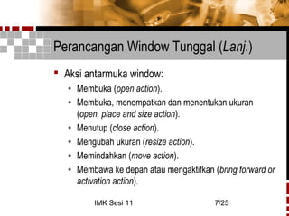 IMK Sesi 11 7/25
Perancangan Window Tunggal (Lanj.)
 Aksi antarmuka window:
• Membuka (open action).
• Membuka, menempatkan dan menentukan ukuran
(open, place and size action).
• Menutup (close action).
• Mengubah ukuran (resize action).
• Memindahkan (move action).
• Membawa ke depan atau mengaktifkan (bring forward or
activation action).
 