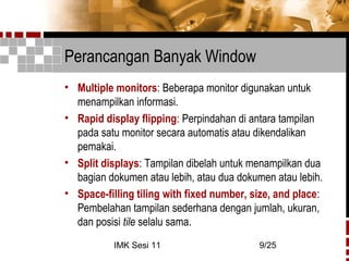 IMK Sesi 11 9/25
Perancangan Banyak Window
• Multiple monitors: Beberapa monitor digunakan untuk
menampilkan informasi.
• Rapid display flipping: Perpindahan di antara tampilan
pada satu monitor secara automatis atau dikendalikan
pemakai.
• Split displays: Tampilan dibelah untuk menampilkan dua
bagian dokumen atau lebih, atau dua dokumen atau lebih.
• Space-filling tiling with fixed number, size, and place:
Pembelahan tampilan sederhana dengan jumlah, ukuran,
dan posisi tile selalu sama.
 