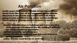 Air Pollution
smoke: Deposits soot on buildings and trees, causing
them damage. Permeates the air, making it difficult
for living creatures to breathe.
carbon monoxide: poisonous gas
carbon dioxide: greenhouse gas that contributes to
global warming
sulfur dioxide: contributes to acid rain
Acidic gases like sulphur dioxide are produced when
fossil fuels like coal, oil and gas burn. Sulfur dioxide
dissolves in the clouds and causes acid rain.this is
going to have an affect to the water and the buildings.
this is going to damage and kill animals in water
 