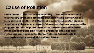 Cause of Pollution
Human Health: The decrease in quality of air leads to several
respiratory problems including asthma or lung cancer. Chest
pain, congestion, throat inflammation, cardiovascular disease,
respiratory disease are some of diseases that can be caused by
air pollution. Water pollution occurs due to contamination of
water and may pose skin related problems including skin
irritations and rashes. Similarly, Noise pollution leads to
hearing loss, stress and sleep disturbance.
 
