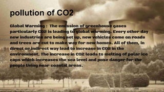 pollution of CO2
Global Warming : The emission of greenhouse gases
particularly CO2 is leading to global warming. Every other day
new industries are being set up, new vehicles come on roads
and trees are cut to make way for new homes. All of them, in
direct or indirect way lead to increase in CO2 in the
environment. The increase in CO2 leads to melting of polar ice
caps which increases the sea level and pose danger for the
people living near coastal areas.
 