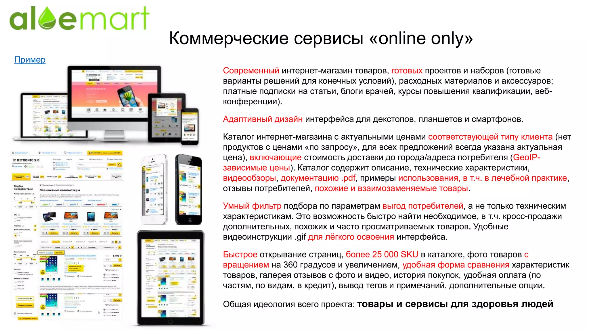Коммерческие сервисы «online only»
Современный интернет-магазин товаров, готовых проектов и наборов (готовые
варианты решений для конечных условий), расходных материалов и аксессуаров;
платные подписки на статьи, блоги врачей, курсы повышения квалификации, веб-
конференции).
Адаптивный дизайн интерфейса для декстопов, планшетов и смартфонов.
Каталог интернет-магазина с актуальными ценами соответствующей типу клиента (нет
продуктов с ценами «по запросу», для всех предложений всегда указана актуальная
цена), включающие стоимость доставки до города/адреса потребителя (GeoIP-
зависимые цены). Каталог содержит описание, технические характеристики,
видеообзоры, документацию .pdf, примеры использования, в т.ч. в лечебной практике,
отзывы потребителей, похожие и взаимозаменяемые товары.
Умный фильтр подбора по параметрам выгод потребителей, а не только техническим
характеристикам. Это возможность быстро найти необходимое, в т.ч. кросс-продажи
дополнительных, похожих и часто просматриваемых товаров. Удобные
видеоинструкции .gif для лёгкого освоения интерфейса.
Быстрое открывание страниц, более 25 000 SKU в каталоге, фото товаров с
вращением на 360 градусов и увеличением, удобная форма сравнения характеристик
товаров, галерея отзывов с фото и видео, история покупок, удобная оплата (по
частям, по видам, в кредит), вывод тегов и примечаний, дополнительные опции.
Общая идеология всего проекта: товары и сервисы для здоровья людей
Пример
 
