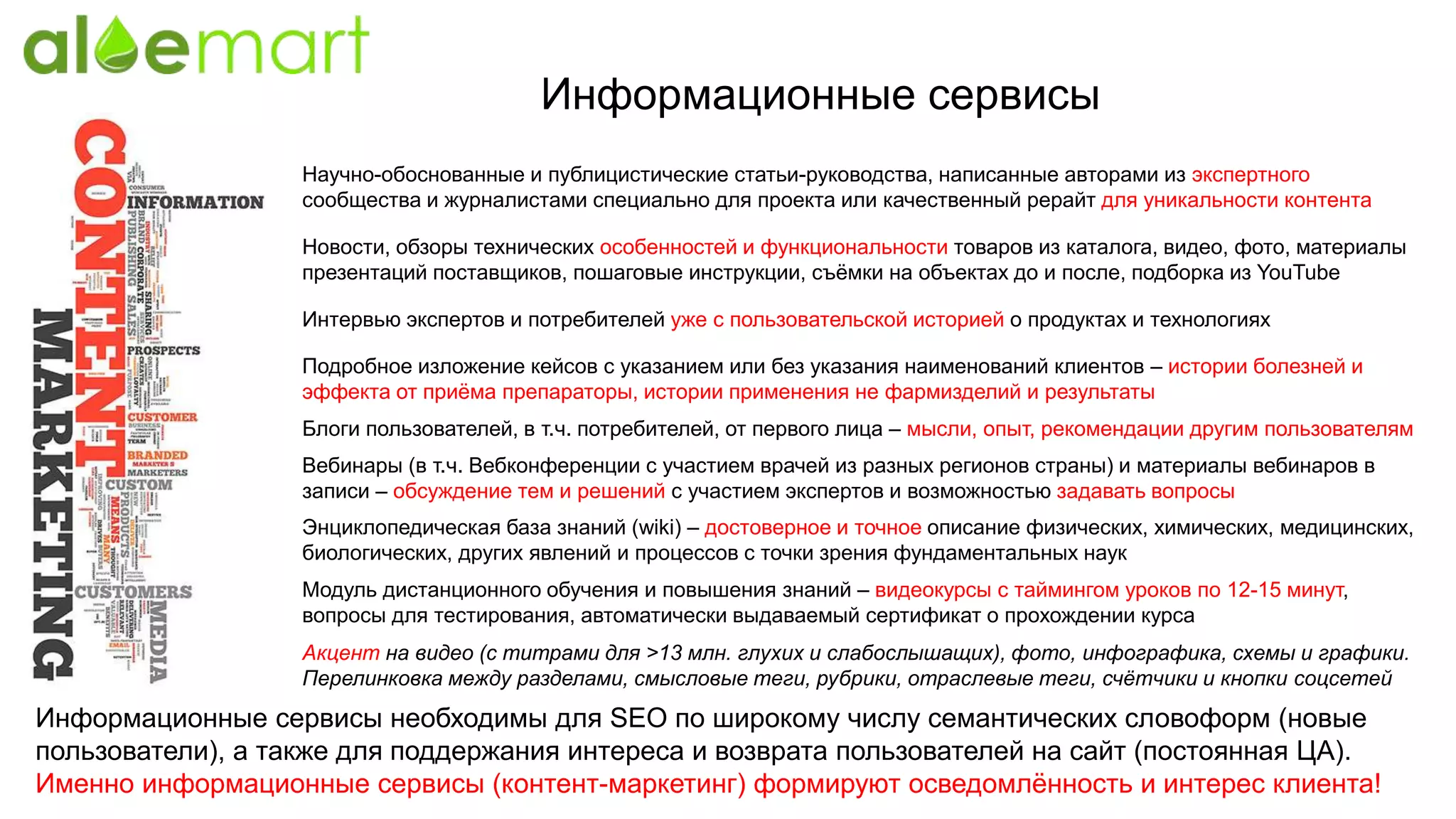Информационные сервисы
Научно-обоснованные и публицистические статьи-руководства, написанные авторами из экспертного
сообщества и журналистами специально для проекта или качественный рерайт для уникальности контента
Интервью экспертов и потребителей уже с пользовательской историей о продуктах и технологиях
Информационные сервисы необходимы для SEO по широкому числу семантических словоформ (новые
пользователи), а также для поддержания интереса и возврата пользователей на сайт (постоянная ЦА).
Именно информационные сервисы (контент-маркетинг) формируют осведомлённость и интерес клиента!
Подробное изложение кейсов с указанием или без указания наименований клиентов – истории болезней и
эффекта от приёма препараторы, истории применения не фармизделий и результаты
Новости, обзоры технических особенностей и функциональности товаров из каталога, видео, фото, материалы
презентаций поставщиков, пошаговые инструкции, съёмки на объектах до и после, подборка из YouTube
Блоги пользователей, в т.ч. потребителей, от первого лица – мысли, опыт, рекомендации другим пользователям
Вебинары (в т.ч. Вебконференции с участием врачей из разных регионов страны) и материалы вебинаров в
записи – обсуждение тем и решений с участием экспертов и возможностью задавать вопросы
Энциклопедическая база знаний (wiki) – достоверное и точное описание физических, химических, медицинских,
биологических, других явлений и процессов с точки зрения фундаментальных наук
Модуль дистанционного обучения и повышения знаний – видеокурсы с таймингом уроков по 12-15 минут,
вопросы для тестирования, автоматически выдаваемый сертификат о прохождении курса
Акцент на видео (с титрами для >13 млн. глухих и слабослышащих), фото, инфографика, схемы и графики.
Перелинковка между разделами, смысловые теги, рубрики, отраслевые теги, счётчики и кнопки соцсетей
 