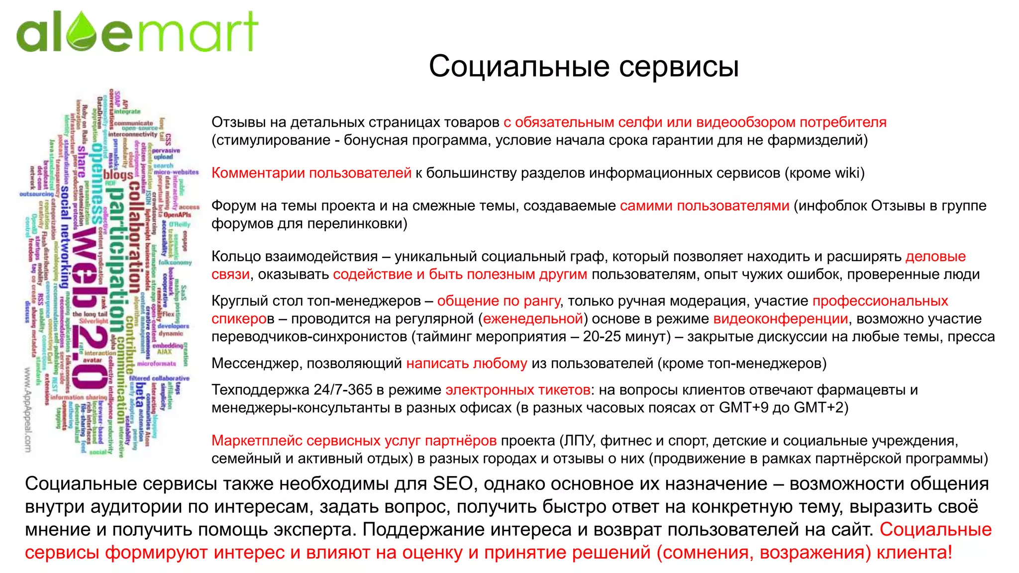 Социальные сервисы
Отзывы на детальных страницах товаров с обязательным селфи или видеообзором потребителя
(стимулирование - бонусная программа, условие начала срока гарантии для не фармизделий)
Форум на темы проекта и на смежные темы, создаваемые самими пользователями (инфоблок Отзывы в группе
форумов для перелинковки)
Социальные сервисы также необходимы для SEO, однако основное их назначение – возможности общения
внутри аудитории по интересам, задать вопрос, получить быстро ответ на конкретную тему, выразить своё
мнение и получить помощь эксперта. Поддержание интереса и возврат пользователей на сайт. Социальные
сервисы формируют интерес и влияют на оценку и принятие решений (сомнения, возражения) клиента!
Кольцо взаимодействия – уникальный социальный граф, который позволяет находить и расширять деловые
связи, оказывать содействие и быть полезным другим пользователям, опыт чужих ошибок, проверенные люди
Комментарии пользователей к большинству разделов информационных сервисов (кроме wiki)
Круглый стол топ-менеджеров – общение по рангу, только ручная модерация, участие профессиональных
спикеров – проводится на регулярной (еженедельной) основе в режиме видеоконференции, возможно участие
переводчиков-синхронистов (тайминг мероприятия – 20-25 минут) – закрытые дискуссии на любые темы, пресса
Мессенджер, позволяющий написать любому из пользователей (кроме топ-менеджеров)
Техподдержка 24/7-365 в режиме электронных тикетов: на вопросы клиентов отвечают фармацевты и
менеджеры-консультанты в разных офисах (в разных часовых поясах от GMT+9 до GMT+2)
Маркетплейс сервисных услуг партнёров проекта (ЛПУ, фитнес и спорт, детские и социальные учреждения,
семейный и активный отдых) в разных городах и отзывы о них (продвижение в рамках партнёрской программы)
 