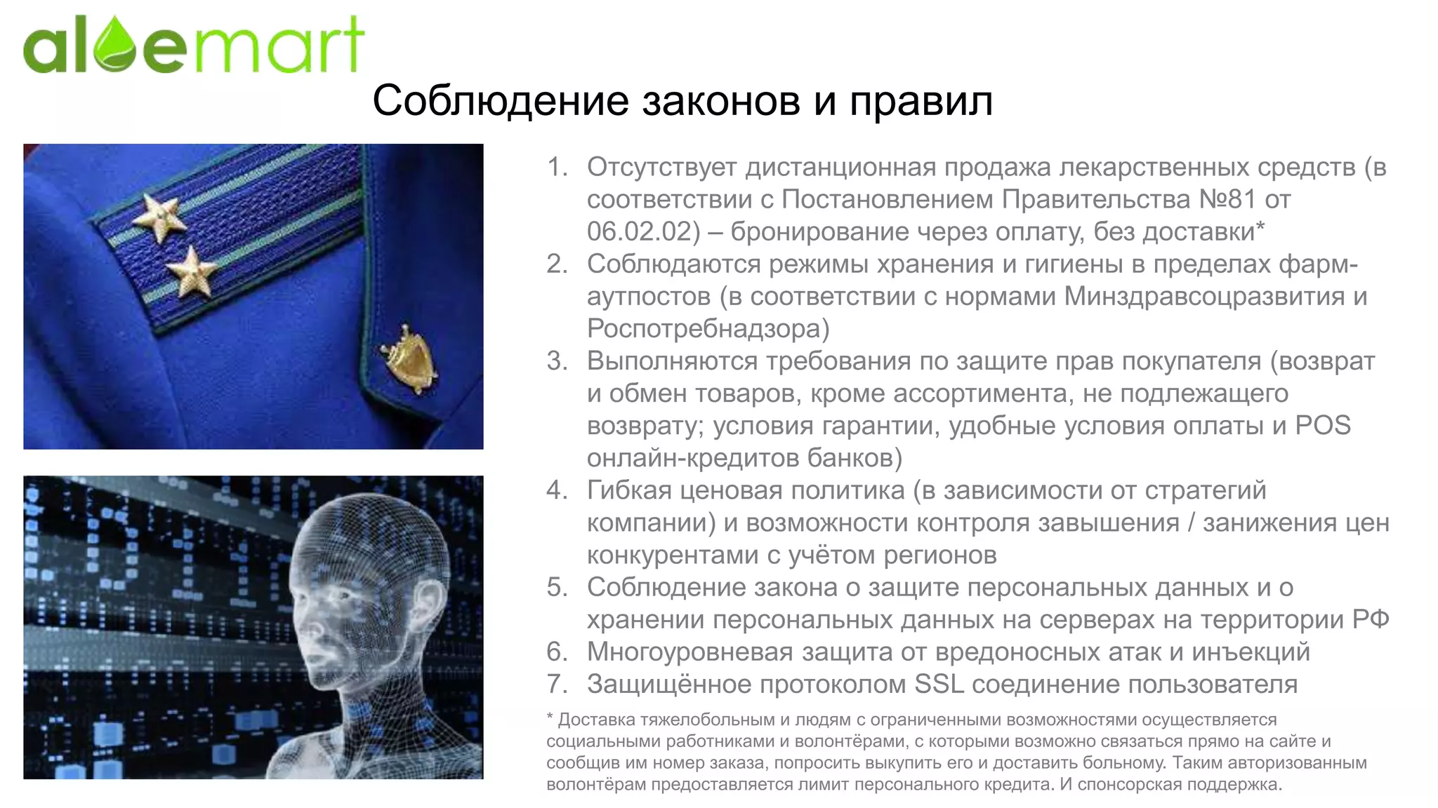 Соблюдение законов и правил
1. Отсутствует дистанционная продажа лекарственных средств (в
соответствии с Постановлением Правительства №81 от
06.02.02) – бронирование через оплату, без доставки*
2. Соблюдаются режимы хранения и гигиены в пределах фарм-
аутпостов (в соответствии с нормами Минздравсоцразвития и
Роспотребнадзора)
3. Выполняются требования по защите прав покупателя (возврат
и обмен товаров, кроме ассортимента, не подлежащего
возврату; условия гарантии, удобные условия оплаты и POS
онлайн-кредитов банков)
4. Гибкая ценовая политика (в зависимости от стратегий
компании) и возможности контроля завышения / занижения цен
конкурентами с учётом регионов
5. Соблюдение закона о защите персональных данных и о
хранении персональных данных на серверах на территории РФ
6. Многоуровневая защита от вредоносных атак и инъекций
7. Защищённое протоколом SSL соединение пользователя
* Доставка тяжелобольным и людям с ограниченными возможностями осуществляется
социальными работниками и волонтёрами, с которыми возможно связаться прямо на сайте и
сообщив им номер заказа, попросить выкупить его и доставить больному. Таким авторизованным
волонтёрам предоставляется лимит персонального кредита. И спонсорская поддержка.
 