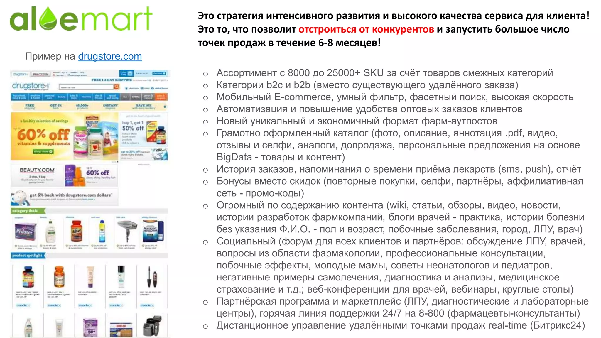 Это стратегия интенсивного развития и высокого качества сервиса для клиента!
Это то, что позволит отстроиться от конкурентов и запустить большое число
точек продаж в течение 6-8 месяцев!
o Ассортимент с 8000 до 25000+ SKU за счёт товаров смежных категорий
o Категории b2c и b2b (вместо существующего удалённого заказа)
o Мобильный E-commerce, умный фильтр, фасетный поиск, высокая скорость
o Автоматизация и повышение удобства оптовых заказов клиентов
o Новый уникальный и экономичный формат фарм-аутпостов
o Грамотно оформленный каталог (фото, описание, аннотация .pdf, видео,
отзывы и селфи, аналоги, допродажа, персональные предложения на основе
BigData - товары и контент)
o История заказов, напоминания о времени приёма лекарств (sms, push), отчёт
o Бонусы вместо скидок (повторные покупки, селфи, партнёры, аффилиативная
сеть - промо-коды)
o Огромный по содержанию контента (wiki, статьи, обзоры, видео, новости,
истории разработок фармкомпаний, блоги врачей - практика, истории болезни
без указания Ф.И.О. - пол и возраст, побочные заболевания, город, ЛПУ, врач)
o Социальный (форум для всех клиентов и партнёров: обсуждение ЛПУ, врачей,
вопросы из области фармакологии, профессиональные консультации,
побочные эффекты, молодые мамы, советы неонатологов и педиатров,
негативные примеры самолечения, диагностика и анализы, медицинское
страхование и т.д.; веб-конференции для врачей, вебинары, круглые столы)
o Партнёрская программа и маркетплейс (ЛПУ, диагностические и лабораторные
центры), горячая линия поддержки 24/7 на 8-800 (фармацевты-консультанты)
o Дистанционное управление удалёнными точками продаж real-time (Битрикс24)
Пример на drugstore.com
 
