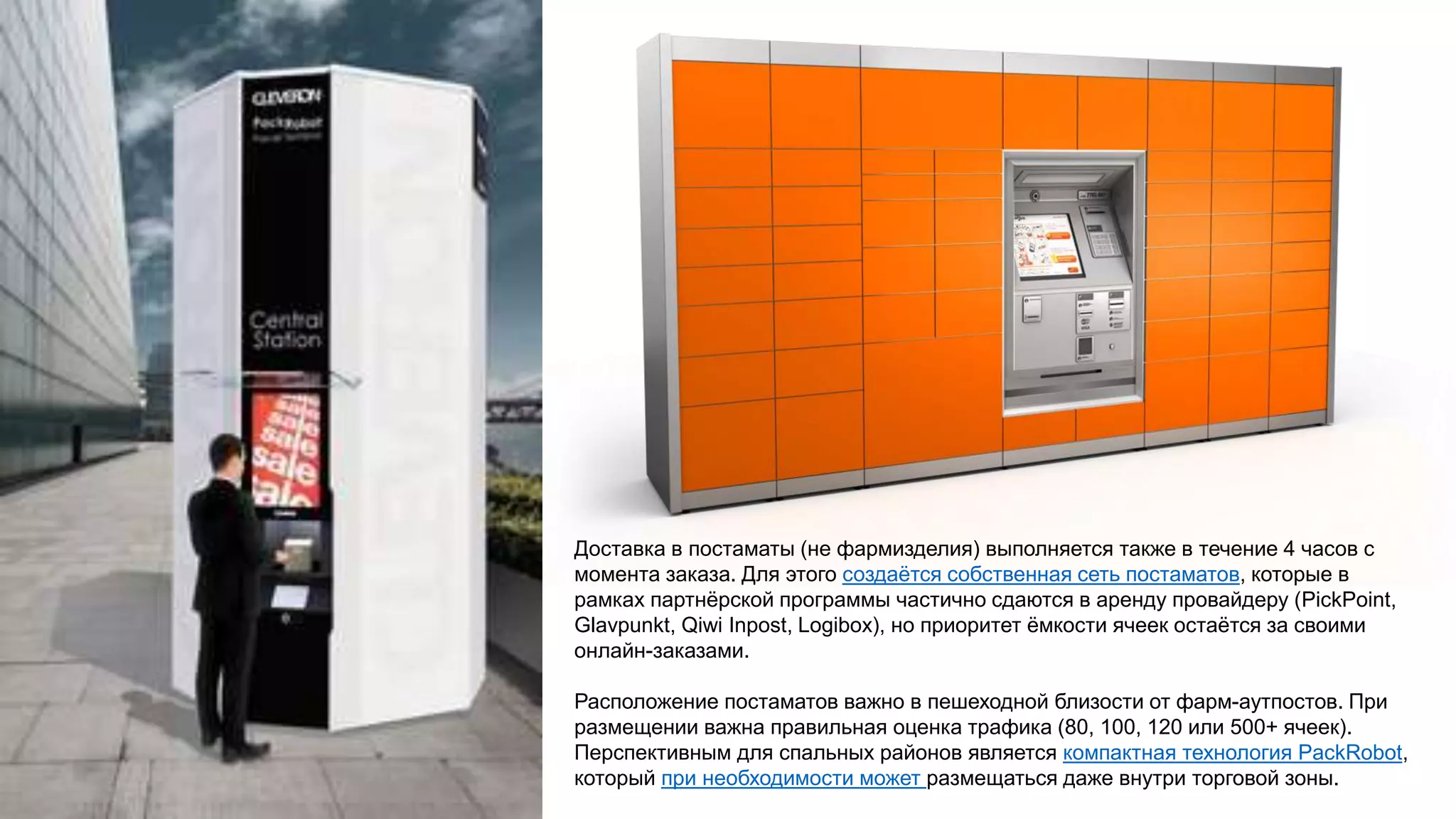 Доставка в постаматы (не фармизделия) выполняется также в течение 4 часов с
момента заказа. Для этого создаётся собственная сеть постаматов, которые в
рамках партнёрской программы частично сдаются в аренду провайдеру (PickPoint,
Glavpunkt, Qiwi Inpost, Logibox), но приоритет ёмкости ячеек остаётся за своими
онлайн-заказами.
Расположение постаматов важно в пешеходной близости от фарм-аутпостов. При
размещении важна правильная оценка трафика (80, 100, 120 или 500+ ячеек).
Перспективным для спальных районов является компактная технология PackRobot,
который при необходимости может размещаться даже внутри торговой зоны.
 