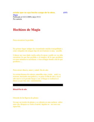 orisha que se aya hecho cargo de la obra.
Magia
Publicado el 14/11/2009 a la(s) 19:11
Por santeria
Hechizos de Magia
Para encontrar lo perdido
En primer lugar amigos les recomiendo mucha tranquilidad y
estar relajados sin ningun tipo de nerviosismo es muy sencillo.
Colocar un vaso dado vuelta sobre la mesa y pedir en voz alta
encontrar lo que has perdido o el nombre de lo que perdistes
en unos minutos te acordaras o iras al lugar donde esta lo que
perdistes ...
Para atraer dinero, amor y salud. Fin de año
Se cortan listones de colores, amarillo, rojo, verde, azul y se
trenzan, haciendo una pulsera y se pone en fin de año y en el
año nuevo se le prende fuego y con el fuego se realizara el
deseo ya que hay una consumacion.
Ritual Fin de año
Oraculo de las figuras de plomo:
Se coge un trocito de plomo y se calienta en una cuchara sobre
una vela. Despues se vierte el metal liquido en un vaso con
agua fria.
gratis
 