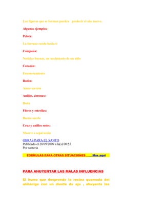 Las figuras que se forman pueden predecir el año nuevo.
Algunos ejemplos:
Pelota:
La fortuna rueda hacia ti
Campana:
Noticias buenas, un nacimiento de un niño
Corazón:
Enamoramiento
Ratón:
Amor secreto
Anillos, coronas:
Boda
Flores y estrellas:
Buena suerte
Cruz y anillos rotos:
Muerte o separación
OBRAS PARA EL SANTO
Publicado el 28/09/2009 a la(s) 00:55
Por santeria
FORMULAS PARA OTRAS SITUACIONES Mas aqui
PARA AHUYENTAR LAS MALAS INFLUENCIAS
El humo que desprende la resina quemada del
almácigo con un diente de ajo , ahuyenta las
 