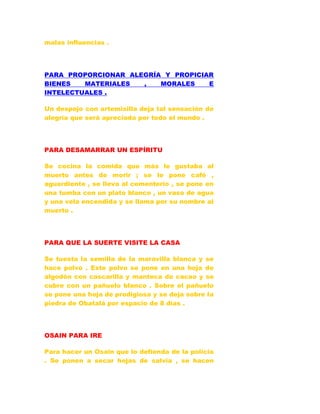 malas influencias .
PARA PROPORCIONAR ALEGRÍA Y PROPICIAR
BIENES MATERIALES , MORALES E
INTELECTUALES .
Un despojo con artemisilla deja tal sensación de
alegría que será apreciada por todo el mundo .
PARA DESAMARRAR UN ESPÍRITU
Se cocina la comida que más le gustaba al
muerto antes de morir ; se le pone café ,
aguardiente , se lleva al cementerio , se pone en
una tumba con un plato blanco , un vaso de agua
y una vela encendida y se llama por su nombre al
muerto .
PARA QUE LA SUERTE VISITE LA CASA
Se tuesta la semilla de la maravilla blanca y se
hace polvo . Este polvo se pone en una hoja de
algodón con cascarilla y manteca de cacao y se
cubre con un pañuelo blanco . Sobre el pañuelo
se pone una hoja de prodigiosa y se deja sobre la
piedra de Obatalá por espacio de 8 días .
OSAIN PARA IRE
Para hacer un Osain que lo defienda de la policía
. Se ponen a secar hojas de salvia , se hacen
 